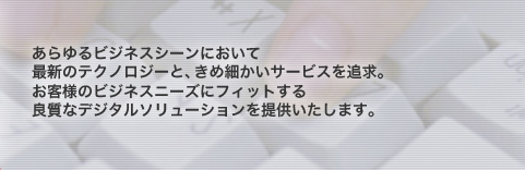 あらゆるビジネスシーンにおいて
最新のテクノロジーと、きめ細かいサービスを追求。
お客様のビジネスニーズにフィットする
良質なデジタルソリューションを提供いたします。